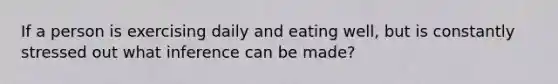 If a person is exercising daily and eating well, but is constantly stressed out what inference can be made?