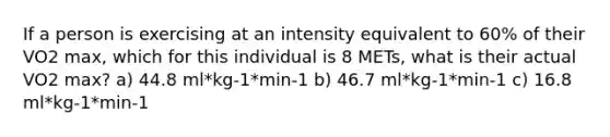 If a person is exercising at an intensity equivalent to 60% of their VO2 max, which for this individual is 8 METs, what is their actual VO2 max? a) 44.8 ml*kg-1*min-1 b) 46.7 ml*kg-1*min-1 c) 16.8 ml*kg-1*min-1