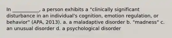 In ___________, a person exhibits a "clinically significant disturbance in an individual's cognition, emotion regulation, or behavior" (APA, 2013). a. a maladaptive disorder b. "madness" c. an unusual disorder d. a psychological disorder