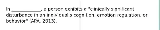 In _____________, a person exhibits a "clinically significant disturbance in an individual's cognition, emotion regulation, or behavior" (APA, 2013).