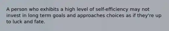 A person who exhibits a high level of self-efficiency may not invest in long term goals and approaches choices as if they're up to luck and fate.