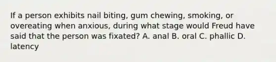 If a person exhibits nail biting, gum chewing, smoking, or overeating when anxious, during what stage would Freud have said that the person was fixated? A. anal B. oral C. phallic D. latency