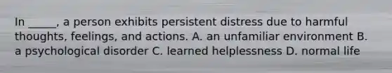 In _____, a person exhibits persistent distress due to harmful thoughts, feelings, and actions. A. an unfamiliar environment B. a psychological disorder C. learned helplessness D. normal life