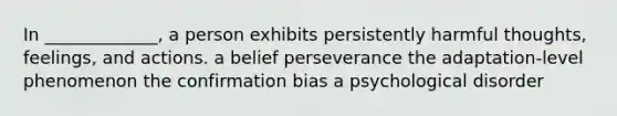 In _____________, a person exhibits persistently harmful thoughts, feelings, and actions. a belief perseverance the adaptation-level phenomenon the confirmation bias a psychological disorder