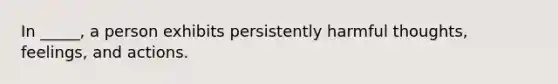 In _____, a person exhibits persistently harmful thoughts, feelings, and actions.