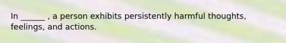 In ______ , a person exhibits persistently harmful thoughts, feelings, and actions.