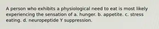 A person who exhibits a physiological need to eat is most likely experiencing the sensation of a. hunger. b. appetite. c. stress eating. d. neuropeptide Y suppression.