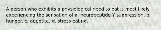 A person who exhibits a physiological need to eat is most likely experiencing the sensation of a. neuropeptide Y suppression. b. hunger. c. appetite. d. stress eating.