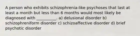 A person who exhibits schizophrenia-like psychoses that last at least a month but less than 6 months would most likely be diagnosed with __________. a) delusional disorder b) schizophreniform disorder c) schizoaffective disorder d) brief psychotic disorder