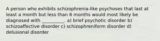 A person who exhibits schizophrenia-like psychoses that last at least a month but less than 6 months would most likely be diagnosed with __________. a) brief psychotic disorder b) schizoaffective disorder c) schizophreniform disorder d) delusional disorder