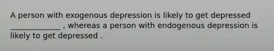 A person with exogenous depression is likely to get depressed _____________ , whereas a person with endogenous depression is likely to get depressed .