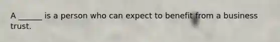 A ______ is a person who can expect to benefit from a business trust.