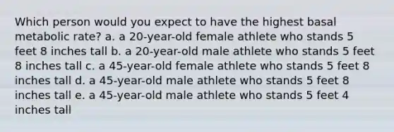 Which person would you expect to have the highest basal metabolic rate? a. a 20-year-old female athlete who stands 5 feet 8 inches tall b. a 20-year-old male athlete who stands 5 feet 8 inches tall c. a 45-year-old female athlete who stands 5 feet 8 inches tall d. a 45-year-old male athlete who stands 5 feet 8 inches tall e. a 45-year-old male athlete who stands 5 feet 4 inches tall