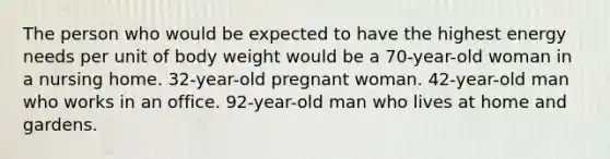 The person who would be expected to have the highest energy needs per unit of body weight would be a 70-year-old woman in a nursing home. 32-year-old pregnant woman. 42-year-old man who works in an office. 92-year-old man who lives at home and gardens.