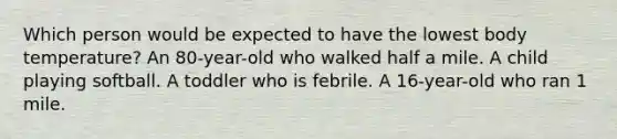 Which person would be expected to have the lowest body temperature? An 80-year-old who walked half a mile. A child playing softball. A toddler who is febrile. A 16-year-old who ran 1 mile.