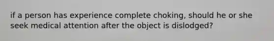 if a person has experience complete choking, should he or she seek medical attention after the object is dislodged?