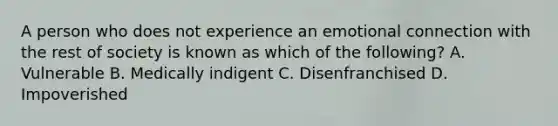 A person who does not experience an emotional connection with the rest of society is known as which of the following? A. Vulnerable B. Medically indigent C. Disenfranchised D. Impoverished