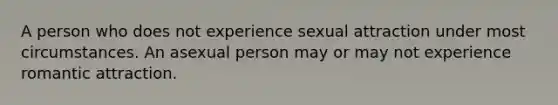 A person who does not experience sexual attraction under most circumstances. An asexual person may or may not experience romantic attraction.