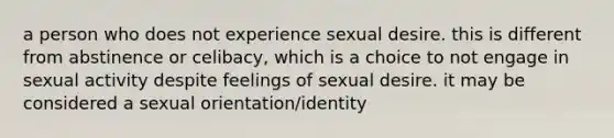 a person who does not experience sexual desire. this is different from abstinence or celibacy, which is a choice to not engage in sexual activity despite feelings of sexual desire. it may be considered a sexual orientation/identity