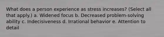 What does a person experience as stress increases? (Select all that apply.) a. Widened focus b. Decreased problem-solving ability c. Indecisiveness d. Irrational behavior e. Attention to detail