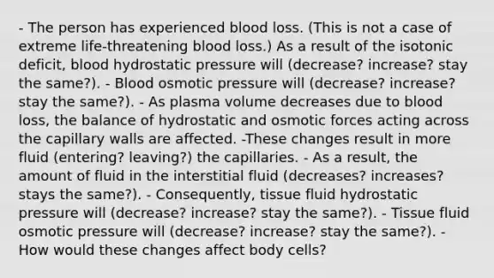 - The person has experienced blood loss. (This is not a case of extreme life-threatening blood loss.) As a result of the isotonic deficit, blood hydrostatic pressure will (decrease? increase? stay the same?). - Blood osmotic pressure will (decrease? increase? stay the same?). - As plasma volume decreases due to blood loss, the balance of hydrostatic and osmotic forces acting across the capillary walls are affected. -These changes result in more fluid (entering? leaving?) the capillaries. - As a result, the amount of fluid in the interstitial fluid (decreases? increases? stays the same?). - Consequently, tissue fluid hydrostatic pressure will (decrease? increase? stay the same?). - Tissue fluid osmotic pressure will (decrease? increase? stay the same?). - How would these changes affect body cells?