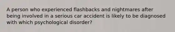 A person who experienced flashbacks and nightmares after being involved in a serious car accident is likely to be diagnosed with which psychological disorder?