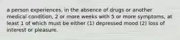 a person experiences, in the absence of drugs or another medical condition, 2 or more weeks with 5 or more symptoms, at least 1 of which must be either (1) depressed mood (2) loss of interest or pleasure.