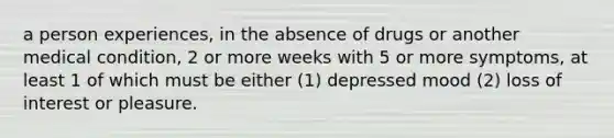 a person experiences, in the absence of drugs or another medical condition, 2 or more weeks with 5 or more symptoms, at least 1 of which must be either (1) depressed mood (2) loss of interest or pleasure.