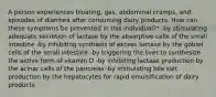 A person experiences bloating, gas, abdominal cramps, and episodes of diarrhea after consuming dairy products. How can these symptoms be prevented in this individual?* -by stimulating adequate secretion of lactase by the absorptive cells of the small intestine -by inhibiting synthesis of excess lactase by the goblet cells of the small intestine -by triggering the liver to synthesize the active form of vitamin D -by inhibiting lactase production by the acinar cells of the pancreas -by stimulating bile salt production by the hepatocytes for rapid emulsification of dairy products