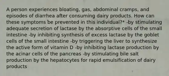 A person experiences bloating, gas, abdominal cramps, and episodes of diarrhea after consuming dairy products. How can these symptoms be prevented in this individual?* -by stimulating adequate secretion of lactase by the absorptive cells of the small intestine -by inhibiting synthesis of excess lactase by the goblet cells of the small intestine -by triggering the liver to synthesize the active form of vitamin D -by inhibiting lactase production by the acinar cells of the pancreas -by stimulating bile salt production by the hepatocytes for rapid emulsification of dairy products