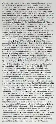 When a person experiences cardiac arrest, quick action on the part of those who witness the arrest is crucial and gives the person the greatest chance for survival. The Cardiac Chain of Survival describes five actions that, when performed in rapid succession, increase the person's likelihood of surviving cardiac arrest (Box 3-2). In the Cardiac Chain of Survival, each link of the chain depends on, and is connected to, the other links. Four out of every five cardiac arrests in the United States occur outside of the hospital. That means responders like you are often responsible for initiating the Cardiac Chain of Survival. When you complete the first three links in the Cardiac Chain of Survival—recognizing cardiac arrest and activating the EMS system, immediately beginning CPR and using an AED as soon as possible—you give the person the best chance for surviving the incident. For each minute that CPR and use of an AED are delayed, the person's chance for survival is reduced by about 10 percent. If you think that a person is in cardiac arrest: ■ Have someone call 9-1-1 or the designated emergency number immediately. ■ Begin CPR immediately. ■ Use an AED as soon as possible. Box 3-2. The Cardiac Chain of Survival Adult Cardiac Chain of Survival ■ Recognition of cardiac arrest and activation of the emergency medical services (EMS) system. The sooner someone recognizes that a person is in cardiac arrest and calls 9-1-1 or the designated emergency number, the sooner people capable of providing advanced life support will arrive on the scene. ■ Early CPR. CPR circulates oxygen-containing blood to the brain and other vital organs, helping to prevent brain damage and death. ■ Early defibrillation. Defibrillation (delivery of an electrical shock using an AED) may restore an effective heart rhythm, significantly increasing the person's chances for survival. ■ Early advanced life support. Provided by EMS personnel at the scene and en route to the hospital, early advanced life support gives the person access to emergency medical care delivered by trained professionals. ■ Integrated post-cardiac arrest care. After the person is resuscitated, an interdisciplinary team of medical professionals works to stabilize the person's medical condition, minimize complications, and diagnose and treat the underlying cause of the cardiac arrest to improve survival outcomes. Pediatric Cardiac Chain of Survival ■ Prevention. Because cardiac arrest in children often occurs as the result of a preventable injury (such as trauma, drowning, choking or electrocution), the Pediatric Cardiac Chain of Survival has "prevention" as the first link. ■ Early CPR. CPR circulates oxygen-containing blood to the brain and other vital organs, helping to prevent brain damage and death. ■ Activation of the emergency medical services (EMS) system. The sooner someone recognizes that a person is in cardiac arrest and calls 9-1-1 or the designated emergency number, the sooner people capable of providing advanced life support will arrive on the scene. ■ Early advanced life support. Provided by EMS personnel at the scene and en route to the hospital, early advanced life support gives the person access to emergency medical care delivered by trained professionals. ■ Integrated post-cardiac arrest care. After the person is resuscitated, an interdisciplinary team of medical professionals works to stabilize the person's medical condition, minimize complications, and diagnose and treat the underlying cause of the cardiac arrest to improve survival outcomes.