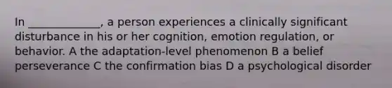 In _____________, a person experiences a clinically significant disturbance in his or her cognition, emotion regulation, or behavior. A the adaptation-level phenomenon B a belief perseverance C the confirmation bias D a psychological disorder