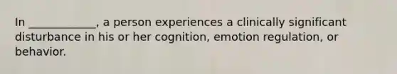 In ____________, a person experiences a clinically significant disturbance in his or her cognition, emotion regulation, or behavior.