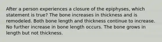 After a person experiences a closure of the epiphyses, which statement is true? The bone increases in thickness and is remodeled. Both bone length and thickness continue to increase. No further increase in bone length occurs. The bone grows in length but not thickness.