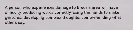 A person who experiences damage to Broca's area will have difficulty producing words correctly. using the hands to make gestures. developing complex thoughts. comprehending what others say.