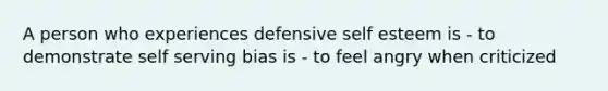 A person who experiences defensive self esteem is - to demonstrate self serving bias is - to feel angry when criticized