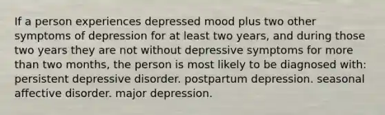 If a person experiences depressed mood plus two other symptoms of depression for at least two years, and during those two years they are not without depressive symptoms for more than two months, the person is most likely to be diagnosed with: persistent depressive disorder. postpartum depression. seasonal affective disorder. major depression.