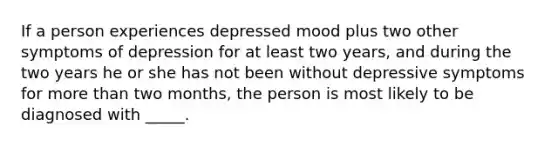 If a person experiences depressed mood plus two other symptoms of depression for at least two years, and during the two years he or she has not been without depressive symptoms for more than two months, the person is most likely to be diagnosed with _____.