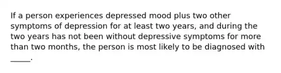 If a person experiences depressed mood plus two other symptoms of depression for at least two years, and during the two years has not been without depressive symptoms for <a href='https://www.questionai.com/knowledge/keWHlEPx42-more-than' class='anchor-knowledge'>more than</a> two months, the person is most likely to be diagnosed with _____.