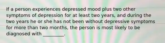 If a person experiences depressed mood plus two other symptoms of depression for at least two years, and during the two years he or she has not been without depressive symptoms for more than two months, the person is most likely to be diagnosed with _________.