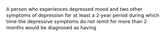 A person who experiences depressed mood and two other symptoms of depression for at least a 2-year period during which time the depressive symptoms do not remit for more than 2 months would be diagnosed as having