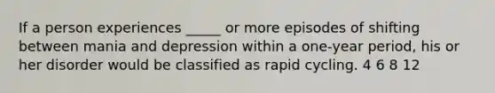 If a person experiences _____ or more episodes of shifting between mania and depression within a one-year period, his or her disorder would be classified as rapid cycling. 4 6 8 12