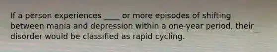 If a person experiences ____ or more episodes of shifting between mania and depression within a one-year period, their disorder would be classified as rapid cycling.