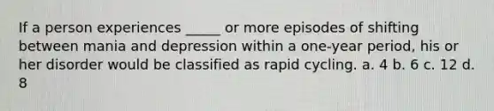 If a person experiences _____ or more episodes of shifting between mania and depression within a one-year period, his or her disorder would be classified as rapid cycling. a. 4 b. 6 c. 12 d. 8