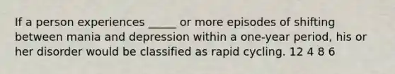 If a person experiences _____ or more episodes of shifting between mania and depression within a one-year period, his or her disorder would be classified as rapid cycling. 12 4 8 6