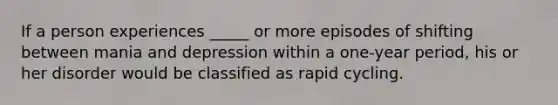 If a person experiences _____ or more episodes of shifting between mania and depression within a one-year period, his or her disorder would be classified as rapid cycling.