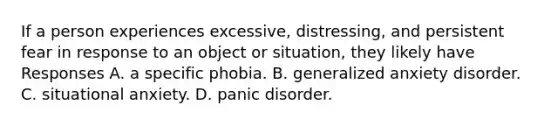 If a person experiences excessive, distressing, and persistent fear in response to an object or situation, they likely have Responses A. a specific phobia. B. generalized anxiety disorder. C. situational anxiety. D. panic disorder.