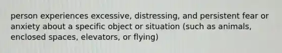 person experiences excessive, distressing, and persistent fear or anxiety about a specific object or situation (such as animals, enclosed spaces, elevators, or flying)