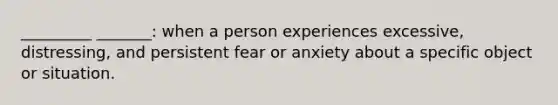 _________ _______: when a person experiences excessive, distressing, and persistent fear or anxiety about a specific object or situation.