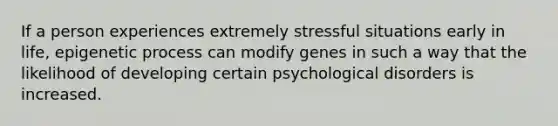 If a person experiences extremely stressful situations early in life, epigenetic process can modify genes in such a way that the likelihood of developing certain psychological disorders is increased.